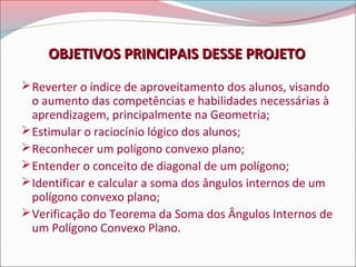OBJETIVOS PRINCIPAIS DESSE PROJETO
 Reverter o índice de aproveitamento dos alunos, visando

o aumento das competências e habilidades necessárias à
aprendizagem, principalmente na Geometria;
 Estimular o raciocínio lógico dos alunos;
 Reconhecer um polígono convexo plano;
 Entender o conceito de diagonal de um polígono;
 Identificar e calcular a soma dos ângulos internos de um
polígono convexo plano;
 Verificação do Teorema da Soma dos Ângulos Internos de
um Polígono Convexo Plano.

 