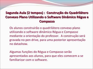 Segunda Aula (2 tempos) : Construção do Quadrilátero
Convexo Plano Utilizando o Software Dinâmico Régua e
Compasso
Os alunos construirão o quadrilátero convexo plano
utilizando o software dinâmico Régua e Compasso
mediante a orientação do professor. A construção será
gravada no pen drive, para uma posterior apresentação
no datashow.
Algumas funções do Régua e Compasso serão
apresentadas aos alunos, para que eles comecem a se
familiarizar com o software.

 