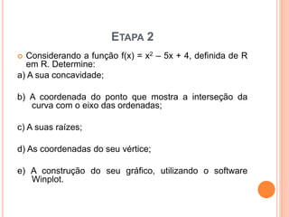 ETAPA 2 
 Considerando a função f(x) = x2 – 5x + 4, definida de R 
em R. Determine: 
a) A sua concavidade; 
b) A coordenada do ponto que mostra a interseção da 
curva com o eixo das ordenadas; 
c) A suas raízes; 
d) As coordenadas do seu vértice; 
e) A construção do seu gráfico, utilizando o software 
Winplot. 
 