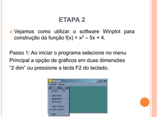 ETAPA 2 
 Vejamos como utilizar o software Winplot para 
construção da função f(x) = x2 – 5x + 4. 
Passo 1: Ao iniciar o programa selecione no menu 
Principal a opção de gráficos em duas dimensões 
“2 dim” ou pressione a tecla F2 do teclado. 
 