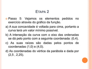 ETAPA 2 
 Passo 5: Vejamos os elementos pedidos no 
exercício através do gráfico da função. 
a) A sua concavidade é voltada para cima, portanto a 
curva terá um valor mínimo possível. 
b) A interseção da curva com o eixo das ordenadas 
se dá pelo ponto com a seguinte coordenada: (0,4). 
c) As suas raízes são dadas pelos pontos de 
coordenadas (1,0) e (4,0). 
d) As coordenadas do vértice da parábola e dada por 
(2,5 , 2,25). 
 