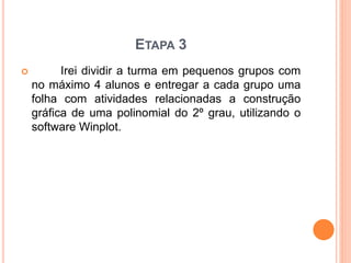 ETAPA 3 
 Irei dividir a turma em pequenos grupos com 
no máximo 4 alunos e entregar a cada grupo uma 
folha com atividades relacionadas a construção 
gráfica de uma polinomial do 2º grau, utilizando o 
software Winplot. 
 