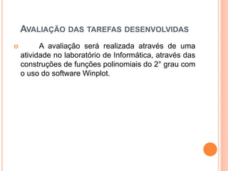 AVALIAÇÃO DAS TAREFAS DESENVOLVIDAS 
 A avaliação será realizada através de uma 
atividade no laboratório de Informática, através das 
construções de funções polinomiais do 2° grau com 
o uso do software Winplot. 
 