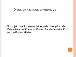 DISCIPLINA E ANOS ENVOLVIDOS 
 O projeto será desenvolvido pela disciplina da 
Matemática no 9° ano do Ensino Fundamental e 1° 
ano do Ensino Médio. 
 