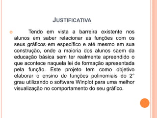 JUSTIFICATIVA 
 Tendo em vista a barreira existente nos 
alunos em saber relacionar as funções com os 
seus gráficos em específico e até mesmo em sua 
construção, onde a maioria dos alunos saem da 
educação básica sem ter realmente apreendido o 
que acontece naquela lei de formação apresentada 
pela função. Este projeto tem como objetivo 
elaborar o ensino de funções polinomiais do 2° 
grau utilizando o software Winplot para uma melhor 
visualização no comportamento do seu gráfico. 
 