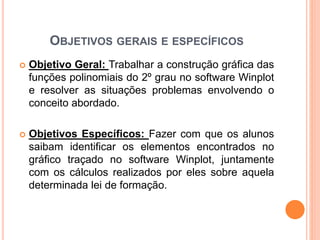 OBJETIVOS GERAIS E ESPECÍFICOS 
 Objetivo Geral: Trabalhar a construção gráfica das 
funções polinomiais do 2º grau no software Winplot 
e resolver as situações problemas envolvendo o 
conceito abordado. 
 Objetivos Específicos: Fazer com que os alunos 
saibam identificar os elementos encontrados no 
gráfico traçado no software Winplot, juntamente 
com os cálculos realizados por eles sobre aquela 
determinada lei de formação. 
 