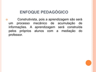 ENFOQUE PEDAGÓGICO 
 Construtivista, pois a aprendizagem são será 
um processo mecânico de acumulação de 
informações. A aprendizagem será construída 
pelos próprios alunos com a mediação do 
professor. 
 