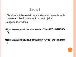 ETAPA 1 
 Os alunos irão assistir aos vídeos em sala de aula 
com o auxílio do notebook e do projetor. 
Listagem dos vídeos: 
https://www.youtube.com/watch?v=uWOz4GB36G 
Q; 
https://www.youtube.com/watch?v=3s_wZ11FzMM 
; 
 