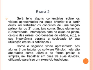 ETAPA 2 
 Será feito alguns comentários sobre os 
vídeos apresentados na etapa anterior e a partir 
deles irei trabalhar os conceitos de uma função 
polinomial do 2° grau, tais como: Seus elementos 
(Concavidade, Interseções com os eixos do plano, 
cálculo das raízes, coordenadas do vértice, etc.), a 
sua importância perante a sociedade (A sua 
utilização em seus cotidianos.). 
Como o segundo vídeo apresentado aos 
alunos é um tutorial do software Winplot, nele são 
abordados como utilizá-lo de forma prática e 
simples, irei trabalhar em cima de suas dúvidas, 
utilizando para isso um exercício tradicional. 
 
