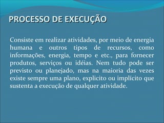 PROCESSO DE EXECUÇÃOPROCESSO DE EXECUÇÃO
Consiste em realizar atividades, por meio de energia
humana e outros tipos de recursos, como
informações, energia, tempo e etc., para fornecer
produtos, serviços ou idéias. Nem tudo pode ser
previsto ou planejado, mas na maioria das vezes
existe sempre uma plano, explicito ou implícito que
sustenta a execução de qualquer atividade.
 