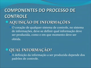 COMPONENTES DO PROCESSO DECOMPONENTES DO PROCESSO DE
CONTROLECONTROLE
AQUISIÇÃO DE INFORMAÇÕESAQUISIÇÃO DE INFORMAÇÕES
O coração de qualquer sistema de controle, no sistema
de informações, deve-se definir qual informação deve
ser produzida, como e em que momento deve ser
obtida.
QUAL INFORMAÇÃO?QUAL INFORMAÇÃO?
A definição da informação a ser produzida depende dos
padrões de controle.
 