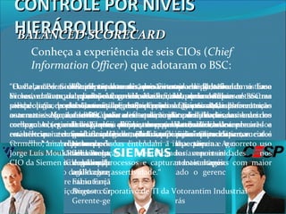 “O principal motivador foi a necessidade de um sistema
de métricas, com indicadores capazes de apresentar uma
visão mais ampla e precisa da gestão. Mas enfrentamos
desafios para a adequação à realidade das unidades no
Brasil, que, diferentemente da matriz, são menores e
multifuncionais. Por aqui é comum departamentos
estarem subordinados a uma mesma gerência. Se
tivéssemos de recomeçar, buscaríamos insistir ainda mais
na simplicidade, pois quanto mais níveis de medição,
mais complexo e burocratizado o gerenciamento e a
manutenção.”
Augusto Cruz
Gerente-geral de TI da Multibrás
“Havia a necessidade de ter uma visão mais ampla da gestão.
Vimos, então, que primeiro é preciso ter uma base de dados
sólida para poder extrair as informações. Quanto mais
automatizadas estiverem as tarefas de input dos dados,
melhor. A segunda etapa foi definir os painéis das áreas e
estabelecer as unidades de medidas, o que permite
acompanhar de perto o desempenho de cada equipe . A
comunicação é fundamental para os usuários verem os
benefícios. O BSC é um modelo de gestão e deve ter total apoio
do board.“
Eliane Maria Aere
CIO Ticket Serviços
“Para crescer ainda mais, nos restava o desafio de
alcançar o padrão mundial, assim, adotamos o Balanced
Scorecard. Uma equipe multidisciplinar foi montada. Isso
é fundamental para ter uma visão ampla e mais
objetividade. Foram convocados os líderes de cada área
para definir os indicadores. Essa foi uma etapa crítica,
pois cada um queria impor a sua visão. “
Carlos Rocha Braga
Gerente de planejamento
Gestão da Ultragaz
“Começamos a discutir o uso de um sistema de Balanced
Scorecard em 2000, pela necessidade de aprimorar a
metodologia de planejamento e gestão. Como a determinação de
usar uma solução de BSC veio diretamente da presidência da
companhia, que acompanhou de perto o projeto, não houve
resistências internas e a implementação foi tranqüila.”
Oswaldo MamoruNakano
Gerente da divisão de sistemas
e processamento de dados da Cesp
“É importante ter processos consistentes e uma base
dedados integrada e confiável, do contrário o BSC se
torna inútil. Entre os pontos críticos da implementação
de BSC, estão o entendimento e o dimensionamento dos
indicadores, para que possam traduzir com precisão a
performance de toda a corporação. Outro fator crucial é
que as pessoas entendam a importância e o correto uso
da solução, identificando oportunidades nos
negócios/processos e capturando vantagens com maior
agilidade e assertividade.“
Fábio Faria
Diretor corporativo de TI da Votorantim Industrial
“O Balanced Scorecard trouxe uma visão mais ampla, tirando o foco
exclusivamente da questão financeira e forçando a considerar as outras
perspectivas, como o mercado, os processos e as pessoas, com métricas
concretas. Agora, ao estabelecer metas e planos de ação, os usuários
conseguem ter uma visão mais ampla, acompanhando indicadores baseados
em métricas e mapas estratégicos, com bandeiras sinalizadoras nas cores
vermelho, amarelo e verde..”
Jorge Luís Moukarzel
CIO da Siemen
CONTROLE POR NÍVEISCONTROLE POR NÍVEIS
HIERÁRQUICOSHIERÁRQUICOSBALANCED SCORECARDBALANCED SCORECARD
Conheça a experiência de seis CIOs (Chief
Information Officer) que adotaram o BSC:
 