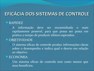 EFICÁCIA DOS SISTEMAS DE CONTROLEEFICÁCIA DOS SISTEMAS DE CONTROLE
RAPIDEZ
A informação deve ser encaminhada o mais
rapidamente possível, para que possa ser posta em
prática a tempo de produzir efeitos esperados.
OBJETIVIDADE
O sistema eficaz de controle produz informações claras
sobre o desempenho e indica qual o desvio em relação
ao objetivo.
ECONOMIA
Um sistema eficaz de controle tem custo menor que
seus benefícios.
 
