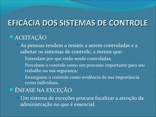 EFICÁCIA DOS SISTEMAS DE CONTROLEEFICÁCIA DOS SISTEMAS DE CONTROLE
ACEITAÇÃO
As pessoas tendem a resistir a serem controladas e a
sabotar os sistemas de controle, a menos que:
 Entendam por que estão sendo controladas;
 Percebam o controle como um processo importante para seu
trabalho ou sua segurança;
 Enxerguem o controle como evidência de sua importância
como indivíduos.
ÊNFASE NA EXCEÇÃO
Um sistema de exceções procura focalizar a atenção da
administração no que é essencial.
 