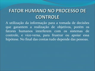 FATOR HUMANO NO PROCESSO DEFATOR HUMANO NO PROCESSO DE
CONTROLECONTROLE
A utilização da informação para a tomada de decisões
que garantem a realização de objetivos, porém os
fatores humanos interferem com os sistemas de
controle, e vice-versa, para frustrar ou apoiar essa
hipótese. No final das contas tudo depende das pessoas.
 