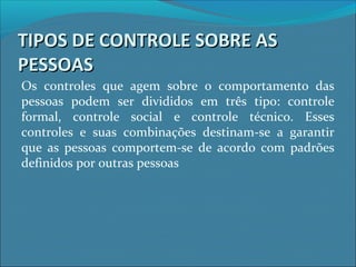 TIPOS DE CONTROLE SOBRE ASTIPOS DE CONTROLE SOBRE AS
PESSOASPESSOAS
Os controles que agem sobre o comportamento das
pessoas podem ser divididos em três tipo: controle
formal, controle social e controle técnico. Esses
controles e suas combinações destinam-se a garantir
que as pessoas comportem-se de acordo com padrões
definidos por outras pessoas
 