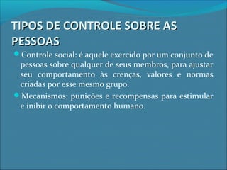 TIPOS DE CONTROLE SOBRE ASTIPOS DE CONTROLE SOBRE AS
PESSOASPESSOAS
Controle social: é aquele exercido por um conjunto de
pessoas sobre qualquer de seus membros, para ajustar
seu comportamento às crenças, valores e normas
criadas por esse mesmo grupo.
Mecanismos: punições e recompensas para estimular
e inibir o comportamento humano.
 