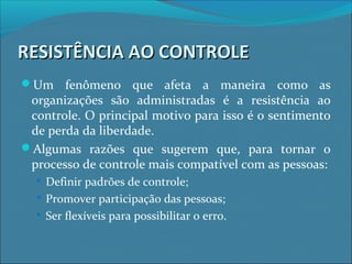 RESISTÊNCIA AO CONTROLERESISTÊNCIA AO CONTROLE
Um fenômeno que afeta a maneira como as
organizações são administradas é a resistência ao
controle. O principal motivo para isso é o sentimento
de perda da liberdade.
Algumas razões que sugerem que, para tornar o
processo de controle mais compatível com as pessoas:
 Definir padrões de controle;
 Promover participação das pessoas;
 Ser flexíveis para possibilitar o erro.
 