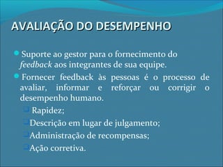 AVALIAÇÃO DO DESEMPENHOAVALIAÇÃO DO DESEMPENHO
Suporte ao gestor para o fornecimento do
feedback aos integrantes de sua equipe.
Fornecer feedback às pessoas é o processo de
avaliar, informar e reforçar ou corrigir o
desempenho humano.
 Rapidez;
Descrição em lugar de julgamento;
Administração de recompensas;
Ação corretiva.
 