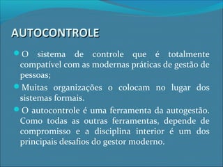 AUTOCONTROLEAUTOCONTROLE
O sistema de controle que é totalmente
compatível com as modernas práticas de gestão de
pessoas;
Muitas organizações o colocam no lugar dos
sistemas formais.
O autocontrole é uma ferramenta da autogestão.
Como todas as outras ferramentas, depende de
compromisso e a disciplina interior é um dos
principais desafios do gestor moderno.
 
