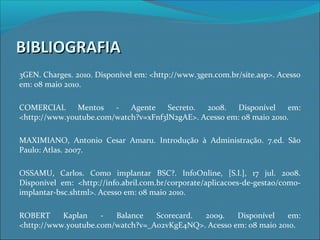 BIBLIOGRAFIABIBLIOGRAFIA
3GEN. Charges. 2010. Disponível em: <http://www.3gen.com.br/site.asp>. Acesso
em: 08 maio 2010.
COMERCIAL Mentos - Agente Secreto. 2008. Disponível em:
<http://www.youtube.com/watch?v=xFnf3lN2gAE>. Acesso em: 08 maio 2010.
MAXIMIANO, Antonio Cesar Amaru. Introdução à Administração. 7.ed. São
Paulo: Atlas. 2007.
OSSAMU, Carlos. Como implantar BSC?. InfoOnline, [S.l.], 17 jul. 2008.
Disponível em: <http://info.abril.com.br/corporate/aplicacoes-de-gestao/como-
implantar-bsc.shtml>. Acesso em: 08 maio 2010.
ROBERT Kaplan - Balance Scorecard. 2009. Disponível em:
<http://www.youtube.com/watch?v=_A02vKgE4NQ>. Acesso em: 08 maio 2010.
 