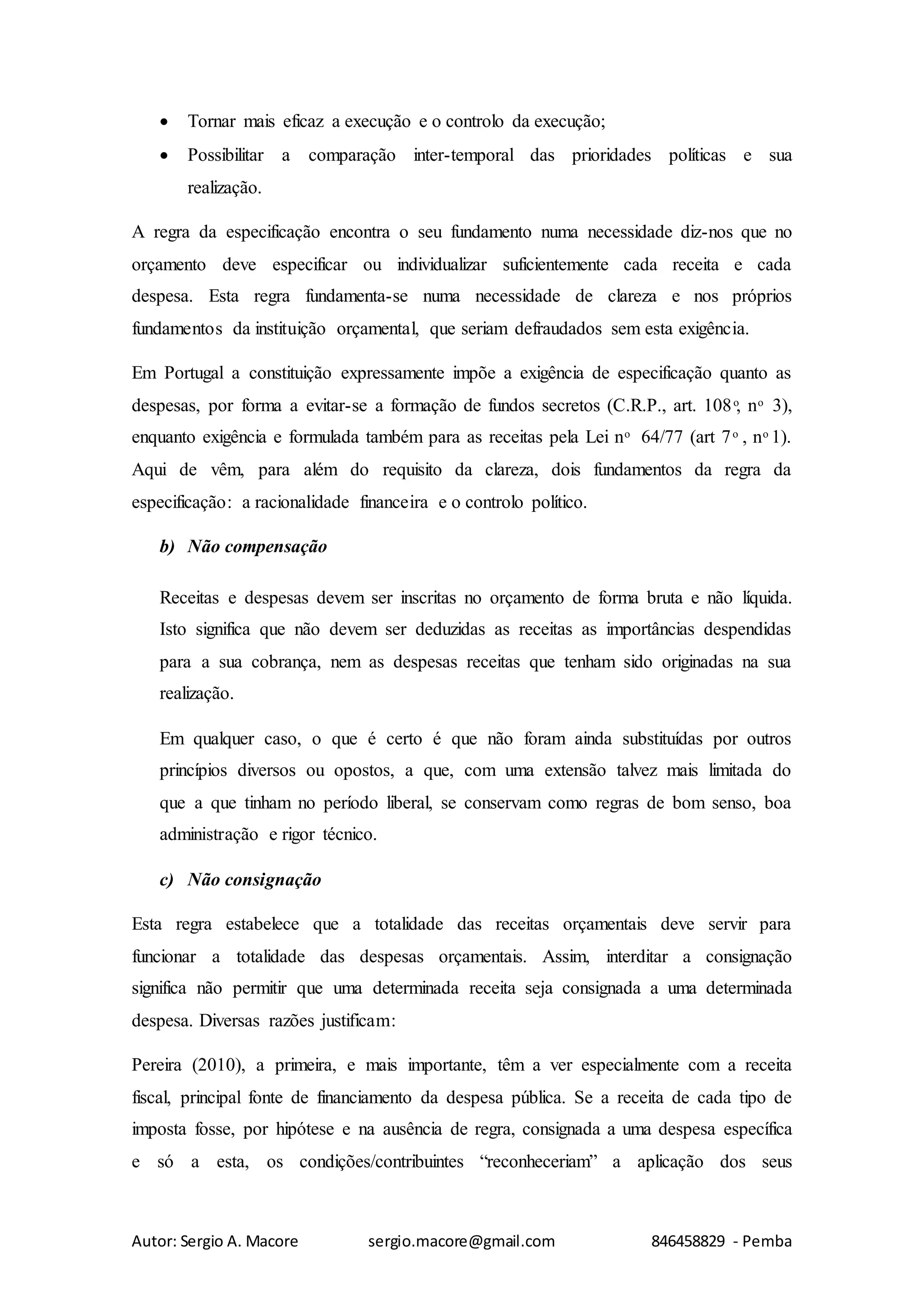 Autor: Sergio A. Macore sergio.macore@gmail.com 846458829 - Pemba
 Tornar mais eficaz a execução e o controlo da execução;
 Possibilitar a comparação inter-temporal das prioridades políticas e sua
realização.
A regra da especificação encontra o seu fundamento numa necessidade diz-nos que no
orçamento deve especificar ou individualizar suficientemente cada receita e cada
despesa. Esta regra fundamenta-se numa necessidade de clareza e nos próprios
fundamentos da instituição orçamental, que seriam defraudados sem esta exigência.
Em Portugal a constituição expressamente impõe a exigência de especificação quanto as
despesas, por forma a evitar-se a formação de fundos secretos (C.R.P., art. 108 ͦ, n ͦ 3),
enquanto exigência e formulada também para as receitas pela Lei n ͦ 64/77 (art 7 ͦ , n ͦ 1).
Aqui de vêm, para além do requisito da clareza, dois fundamentos da regra da
especificação: a racionalidade financeira e o controlo político.
b) Não compensação
Receitas e despesas devem ser inscritas no orçamento de forma bruta e não líquida.
Isto significa que não devem ser deduzidas as receitas as importâncias despendidas
para a sua cobrança, nem as despesas receitas que tenham sido originadas na sua
realização.
Em qualquer caso, o que é certo é que não foram ainda substituídas por outros
princípios diversos ou opostos, a que, com uma extensão talvez mais limitada do
que a que tinham no período liberal, se conservam como regras de bom senso, boa
administração e rigor técnico.
c) Não consignação
Esta regra estabelece que a totalidade das receitas orçamentais deve servir para
funcionar a totalidade das despesas orçamentais. Assim, interditar a consignação
significa não permitir que uma determinada receita seja consignada a uma determinada
despesa. Diversas razões justificam:
Pereira (2010), a primeira, e mais importante, têm a ver especialmente com a receita
fiscal, principal fonte de financiamento da despesa pública. Se a receita de cada tipo de
imposta fosse, por hipótese e na ausência de regra, consignada a uma despesa específica
e só a esta, os condições/contribuintes “reconheceriam” a aplicação dos seus
 