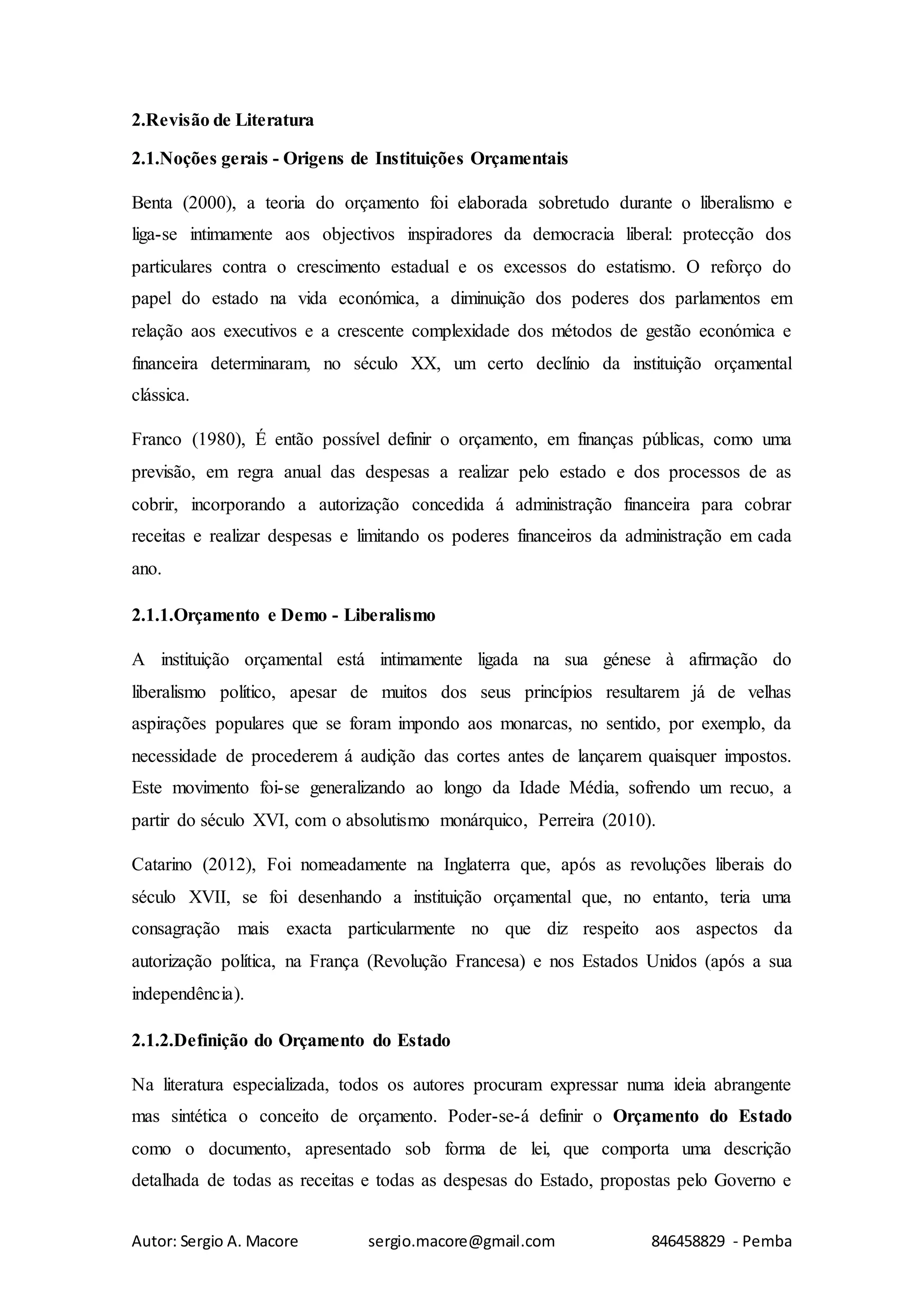 Autor: Sergio A. Macore sergio.macore@gmail.com 846458829 - Pemba
2.Revisão de Literatura
2.1.Noções gerais - Origens de Instituições Orçamentais
Benta (2000), a teoria do orçamento foi elaborada sobretudo durante o liberalismo e
liga-se intimamente aos objectivos inspiradores da democracia liberal: protecção dos
particulares contra o crescimento estadual e os excessos do estatismo. O reforço do
papel do estado na vida económica, a diminuição dos poderes dos parlamentos em
relação aos executivos e a crescente complexidade dos métodos de gestão económica e
financeira determinaram, no século XX, um certo declínio da instituição orçamental
clássica.
Franco (1980), É então possível definir o orçamento, em finanças públicas, como uma
previsão, em regra anual das despesas a realizar pelo estado e dos processos de as
cobrir, incorporando a autorização concedida á administração financeira para cobrar
receitas e realizar despesas e limitando os poderes financeiros da administração em cada
ano.
2.1.1.Orçamento e Demo - Liberalismo
A instituição orçamental está intimamente ligada na sua génese à afirmação do
liberalismo político, apesar de muitos dos seus princípios resultarem já de velhas
aspirações populares que se foram impondo aos monarcas, no sentido, por exemplo, da
necessidade de procederem á audição das cortes antes de lançarem quaisquer impostos.
Este movimento foi-se generalizando ao longo da Idade Média, sofrendo um recuo, a
partir do século XVI, com o absolutismo monárquico, Perreira (2010).
Catarino (2012), Foi nomeadamente na Inglaterra que, após as revoluções liberais do
século XVII, se foi desenhando a instituição orçamental que, no entanto, teria uma
consagração mais exacta particularmente no que diz respeito aos aspectos da
autorização política, na França (Revolução Francesa) e nos Estados Unidos (após a sua
independência).
2.1.2.Definição do Orçamento do Estado
Na literatura especializada, todos os autores procuram expressar numa ideia abrangente
mas sintética o conceito de orçamento. Poder-se-á definir o Orçamento do Estado
como o documento, apresentado sob forma de lei, que comporta uma descrição
detalhada de todas as receitas e todas as despesas do Estado, propostas pelo Governo e
 