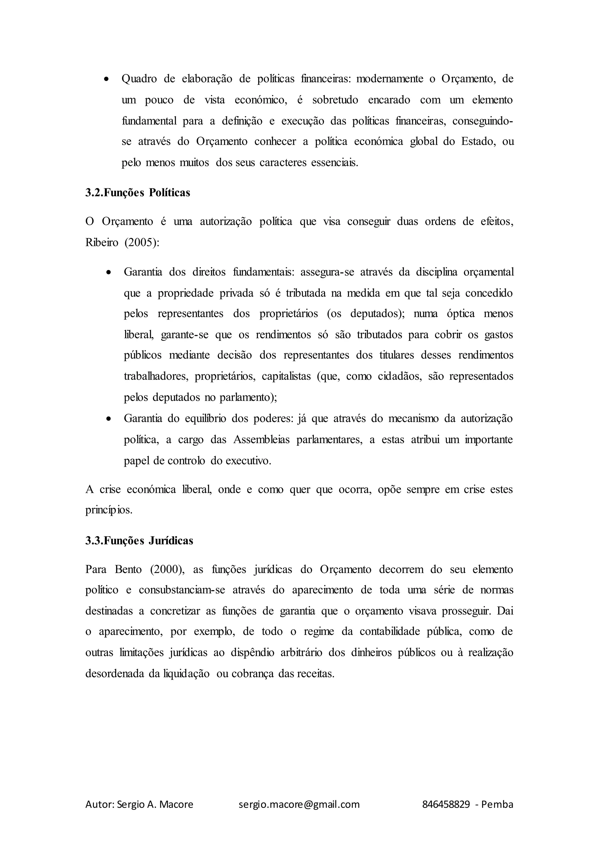 Autor: Sergio A. Macore sergio.macore@gmail.com 846458829 - Pemba
 Quadro de elaboração de políticas financeiras: modernamente o Orçamento, de
um pouco de vista económico, é sobretudo encarado com um elemento
fundamental para a definição e execução das políticas financeiras, conseguindo-
se através do Orçamento conhecer a política económica global do Estado, ou
pelo menos muitos dos seus caracteres essenciais.
3.2.Funções Políticas
O Orçamento é uma autorização política que visa conseguir duas ordens de efeitos,
Ribeiro (2005):
 Garantia dos direitos fundamentais: assegura-se através da disciplina orçamental
que a propriedade privada só é tributada na medida em que tal seja concedido
pelos representantes dos proprietários (os deputados); numa óptica menos
liberal, garante-se que os rendimentos só são tributados para cobrir os gastos
públicos mediante decisão dos representantes dos titulares desses rendimentos
trabalhadores, proprietários, capitalistas (que, como cidadãos, são representados
pelos deputados no parlamento);
 Garantia do equilíbrio dos poderes: já que através do mecanismo da autorização
política, a cargo das Assembleias parlamentares, a estas atribui um importante
papel de controlo do executivo.
A crise económica liberal, onde e como quer que ocorra, opõe sempre em crise estes
princípios.
3.3.Funções Jurídicas
Para Bento (2000), as funções jurídicas do Orçamento decorrem do seu elemento
político e consubstanciam-se através do aparecimento de toda uma série de normas
destinadas a concretizar as funções de garantia que o orçamento visava prosseguir. Dai
o aparecimento, por exemplo, de todo o regime da contabilidade pública, como de
outras limitações jurídicas ao dispêndio arbitrário dos dinheiros públicos ou à realização
desordenada da liquidação ou cobrança das receitas.
 