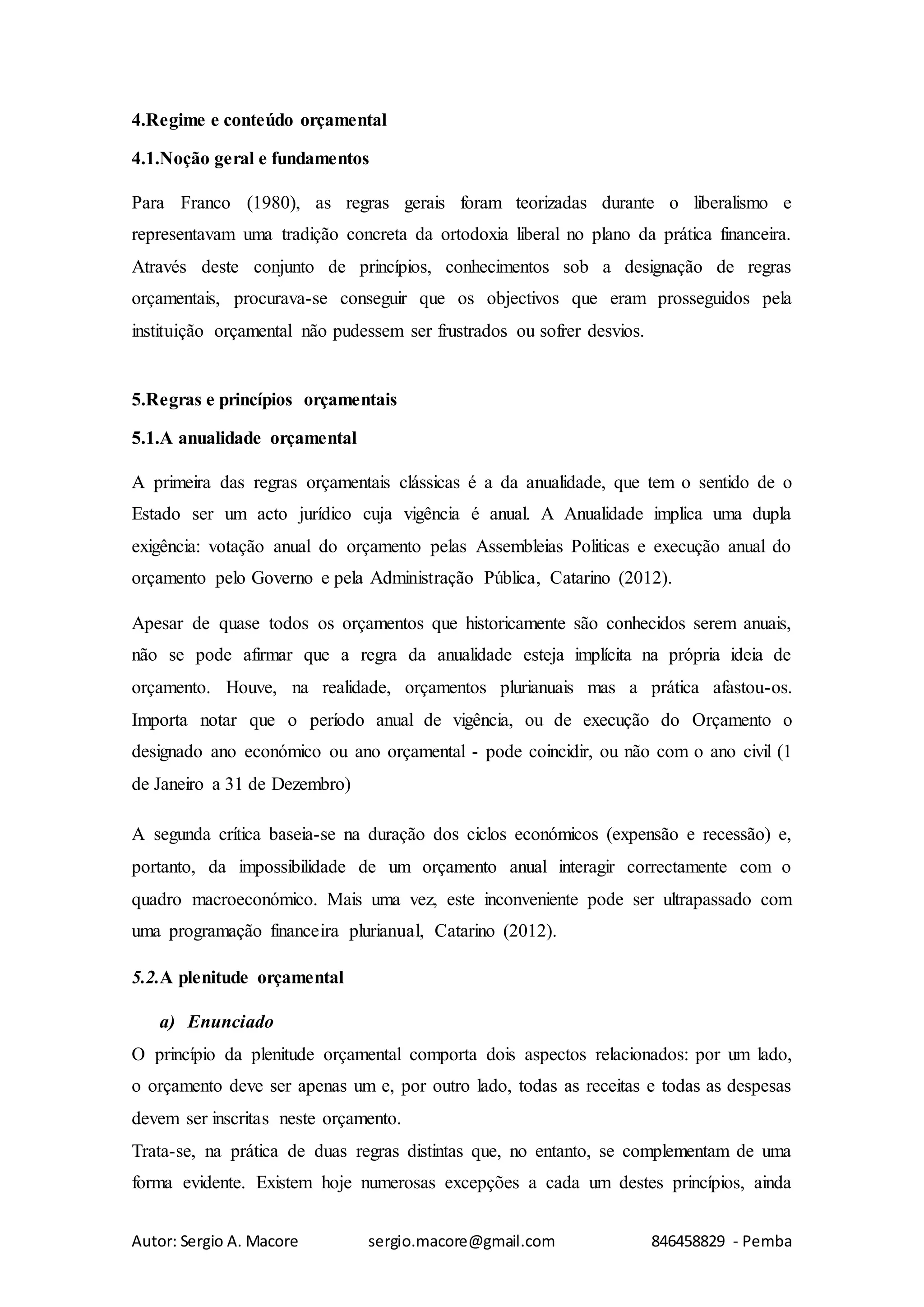 Autor: Sergio A. Macore sergio.macore@gmail.com 846458829 - Pemba
4.Regime e conteúdo orçamental
4.1.Noção geral e fundamentos
Para Franco (1980), as regras gerais foram teorizadas durante o liberalismo e
representavam uma tradição concreta da ortodoxia liberal no plano da prática financeira.
Através deste conjunto de princípios, conhecimentos sob a designação de regras
orçamentais, procurava-se conseguir que os objectivos que eram prosseguidos pela
instituição orçamental não pudessem ser frustrados ou sofrer desvios.
5.Regras e princípios orçamentais
5.1.A anualidade orçamental
A primeira das regras orçamentais clássicas é a da anualidade, que tem o sentido de o
Estado ser um acto jurídico cuja vigência é anual. A Anualidade implica uma dupla
exigência: votação anual do orçamento pelas Assembleias Politicas e execução anual do
orçamento pelo Governo e pela Administração Pública, Catarino (2012).
Apesar de quase todos os orçamentos que historicamente são conhecidos serem anuais,
não se pode afirmar que a regra da anualidade esteja implícita na própria ideia de
orçamento. Houve, na realidade, orçamentos plurianuais mas a prática afastou-os.
Importa notar que o período anual de vigência, ou de execução do Orçamento o
designado ano económico ou ano orçamental - pode coincidir, ou não com o ano civil (1
de Janeiro a 31 de Dezembro)
A segunda crítica baseia-se na duração dos ciclos económicos (expensão e recessão) e,
portanto, da impossibilidade de um orçamento anual interagir correctamente com o
quadro macroeconómico. Mais uma vez, este inconveniente pode ser ultrapassado com
uma programação financeira plurianual, Catarino (2012).
5.2.A plenitude orçamental
a) Enunciado
O princípio da plenitude orçamental comporta dois aspectos relacionados: por um lado,
o orçamento deve ser apenas um e, por outro lado, todas as receitas e todas as despesas
devem ser inscritas neste orçamento.
Trata-se, na prática de duas regras distintas que, no entanto, se complementam de uma
forma evidente. Existem hoje numerosas excepções a cada um destes princípios, ainda
 