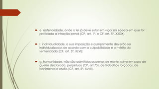  e. anterioridade, onde a lei já deve estar em vigor na época em que for
praticada a infração penal (CP, art. 1°, e CF, art. 5°, XXXIX);
 f. individualidade, a sua imposição e cumprimento deverão ser
individualizados de acordo com a culpabilidade e o mérito do
sentenciado (CF, art. 5°, XLVI);
 g. humanidade, não são admitidas as penas de morte, salvo em caso de
guerra declarada, perpétuas (CP, art.75), de trabalhos forçados, de
banimento e cruéis (CF, art. 5°, XLVII).
 