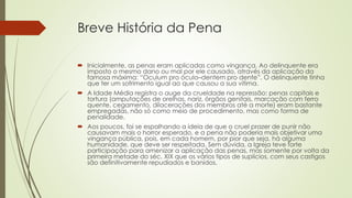 Breve História da Pena
 Inicialmente, as penas eram aplicadas como vingança. Ao delinquente era
imposto o mesmo dano ou mal por ele causado, através da aplicação da
famosa máxima: “Oculum pro óculo–dentem pro dente”. O delinquente tinha
que ter um sofrimento igual ao que causou a sua vítima.
 A Idade Média registra o auge da crueldade na repressão: penas capitais e
tortura (amputações de orelhas, nariz, órgãos genitais, marcação com ferro
quente, cegamento, dilacerações dos membros até a morte) eram bastante
empregadas, não só como meio de procedimento, mas como forma de
penalidade.
 Aos poucos, foi se espalhando a ideia de que o cruel prazer de punir não
causavam mais o horror esperado, e a pena não poderia mais objetivar uma
vingança pública, pois, em cada homem, por pior que seja, há alguma
humanidade, que deve ser respeitada. Sem dúvida, a Igreja teve forte
participação para amenizar a aplicação das penas, mas somente por volta da
primeira metade do séc. XIX que os vários tipos de suplícios, com seus castigos
são definitivamente repudiados e banidos.
 
