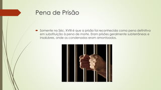 Pena de Prisão
 Somente no Séc. XVIII é que a prisão foi reconhecida como pena definitiva
em substituição à pena de morte. Eram prisões geralmente subterrâneas e
insalubres, onde os condenados eram amontoados.
 
