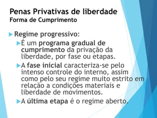 Penas Privativas de liberdade
Forma de Cumprimento
 Regime progressivo:
É um programa gradual de
cumprimento da privação da
liberdade, por fase ou etapas.
A fase inicial caracteriza-se pelo
intenso controle do interno, assim
como pelo seu regime muito estrito em
relação a condições materiais e
liberdade de movimentos.
A última etapa é o regime aberto.
 