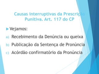 Causas interruptivas da Prescrição
Punitiva. Art. 117 do CP
 Vejamos:
a) Recebimento da Denúncia ou queixa
b) Publicação da Sentença de Pronúncia
c) Acórdão confirmatório da Pronúncia
 