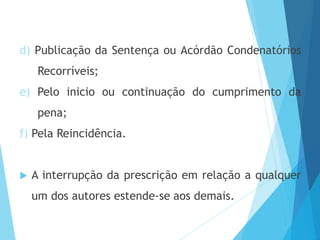 d) Publicação da Sentença ou Acórdão Condenatórios
Recorríveis;
e) Pelo inicio ou continuação do cumprimento da
pena;
f) Pela Reincidência.
 A interrupção da prescrição em relação a qualquer
um dos autores estende-se aos demais.
 