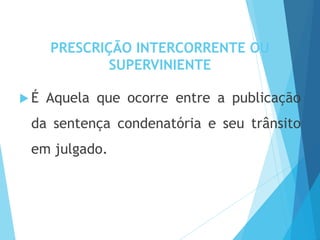 PRESCRIÇÃO INTERCORRENTE OU
SUPERVINIENTE
 É Aquela que ocorre entre a publicação
da sentença condenatória e seu trânsito
em julgado.
 