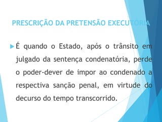 PRESCRIÇÃO DA PRETENSÃO EXECUTÓRIA
 É quando o Estado, após o trânsito em
julgado da sentença condenatória, perde
o poder-dever de impor ao condenado a
respectiva sanção penal, em virtude do
decurso do tempo transcorrido.
 