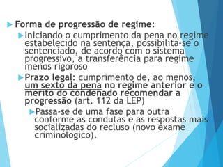  Forma de progressão de regime:
Iniciando o cumprimento da pena no regime
estabelecido na sentença, possibilita-se o
sentenciado, de acordo com o sistema
progressivo, a transferência para regime
menos rigoroso
Prazo legal: cumprimento de, ao menos,
um sexto da pena no regime anterior e o
mérito do condenado recomendar a
progressão (art. 112 da LEP)
Passa-se de uma fase para outra
conforme as condutas e as respostas mais
socializadas do recluso (novo exame
criminólogico).
 