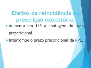 Efeitos da reincidência na
prescrição executória.
 Aumenta em 1/3 a contagem do prazo
prescricional .
 Interrompe o prazo prescricional da PPE.
 