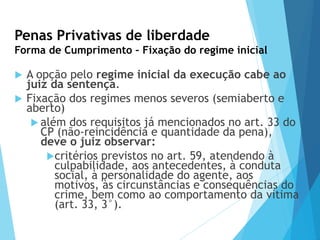 Penas Privativas de liberdade
Forma de Cumprimento – Fixação do regime inicial
 A opção pelo regime inicial da execução cabe ao
juiz da sentença.
 Fixação dos regimes menos severos (semiaberto e
aberto)
 além dos requisitos já mencionados no art. 33 do
CP (não-reincidência e quantidade da pena),
deve o juiz observar:
critérios previstos no art. 59, atendendo à
culpabilidade, aos antecedentes, à conduta
social, à personalidade do agente, aos
motivos, às circunstâncias e consequências do
crime, bem como ao comportamento da vítima
(art. 33, 3°).
 