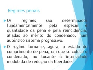 Regimes penais
 Os regimes são determinados
fundamentalmente pela espécie e
quantidade da pena e pela reincidência,
aliadas ao mérito do condenado, num
autêntico sistema progressivo.
 O regime torna-se, agora, o estado de
cumprimento de pena, em que se coloca o
condenado, no tocante à intensidade
modulada de redução da liberdade
 