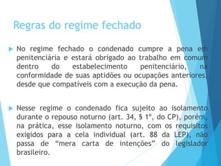 Regras do regime fechado
 No regime fechado o condenado cumpre a pena em
penitenciária e estará obrigado ao trabalho em comum
dentro do estabelecimento penitenciário, na
conformidade de suas aptidões ou ocupações anteriores,
desde que compatíveis com a execução da pena.
 Nesse regime o condenado fica sujeito ao isolamento
durante o repouso noturno (art. 34, § 1º, do CP), porém,
na prática, esse isolamento noturno, com os requisitos
exigidos para a cela individual (art. 88 da LEP), não
passa de “mera carta de intenções” do legislador
brasileiro.
 