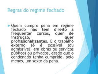Regras do regime fechado
 Quem cumpre pena em regime
fechado não tem direito a
frequentar cursos, quer de
instrução, quer
profissionalizantes. E o trabalho
externo só é possível (ou
admissível) em obras ou serviços
públicos ou privados, desde que o
condenado tenha cumprido, pelo
menos, um sexto da pena.
 