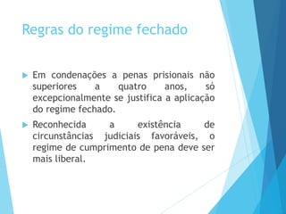 Regras do regime fechado
 Em condenações a penas prisionais não
superiores a quatro anos, só
excepcionalmente se justifica a aplicação
do regime fechado.
 Reconhecida a existência de
circunstâncias judiciais favoráveis, o
regime de cumprimento de pena deve ser
mais liberal.
 