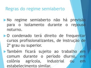 Regras do regime semiaberto
 No regime semiaberto não há previsão
para o isolamento durante o repouso
noturno.
 O condenado terá direito de frequentar
cursos profissionalizantes, de instrução de
2º grau ou superior.
 Também ficará sujeito ao trabalho em
comum durante o período diurno, em
colônia agrícola, industrial ou em
estabelecimento similar.
 