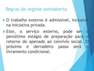 Regras do regime semiaberto
 O trabalho externo é admissível, inclusive
na iniciativa privada.
 Este, o serviço externo, pode ser o
penúltimo estágio de preparação para o
retorno do apenado ao convívio social. O
próximo e derradeiro passo será o
livramento condicional.
 
