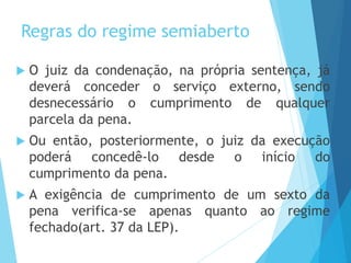 Regras do regime semiaberto
 O juiz da condenação, na própria sentença, já
deverá conceder o serviço externo, sendo
desnecessário o cumprimento de qualquer
parcela da pena.
 Ou então, posteriormente, o juiz da execução
poderá concedê-lo desde o início do
cumprimento da pena.
 A exigência de cumprimento de um sexto da
pena verifica-se apenas quanto ao regime
fechado(art. 37 da LEP).
 