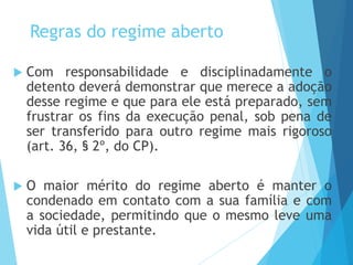 Regras do regime aberto
 Com responsabilidade e disciplinadamente o
detento deverá demonstrar que merece a adoção
desse regime e que para ele está preparado, sem
frustrar os fins da execução penal, sob pena de
ser transferido para outro regime mais rigoroso
(art. 36, § 2º, do CP).
 O maior mérito do regime aberto é manter o
condenado em contato com a sua família e com
a sociedade, permitindo que o mesmo leve uma
vida útil e prestante.
 