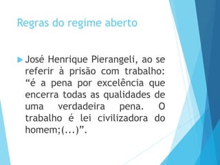 Regras do regime aberto
 José Henrique Pierangeli, ao se
referir à prisão com trabalho:
“é a pena por excelência que
encerra todas as qualidades de
uma verdadeira pena. O
trabalho é lei civilizadora do
homem;(...)”.
 