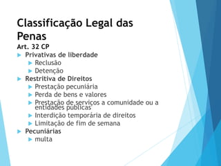 Classificação Legal das
Penas
Art. 32 CP
 Privativas de liberdade
 Reclusão
 Detenção
 Restritiva de Direitos
 Prestação pecuniária
 Perda de bens e valores
 Prestação de serviços a comunidade ou a
entidades públicas
 Interdição temporária de direitos
 Limitação de fim de semana
 Pecuniárias
 multa
 